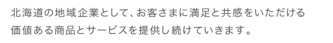 北海道の地域企業として、お客様に満足と共感をいただける価値ある商品とサービスを提供し続けていきます。